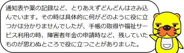 通知表や薬の記録など、とりあえずどんどんはさみ込んでいます。その時は具体的に何がどのように役に立つかは分かりませんでしたが、手帳の取得や福祉サービス利用の時、障害者年金の申請時など、残していたものが思わぬところで役に立つことがありました。