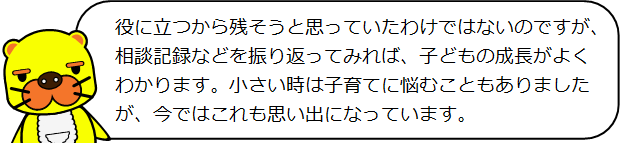 役に立つから残そうと思っていたわけではないのですが、相談記録などを振り返ってみれば、子どもの成長がよくわかります。小さい時は子育てに悩むこともありましたが、今ではこれも思い出になっています。