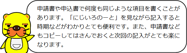 申請書や申込書で何度も同じような項目を書くことがあります。「にじいろのーと」を見ながら記入すると時期などがわかりとても便利です。また、申請書などもコピーしてはさんでおくと次回の記入がとても楽になります。